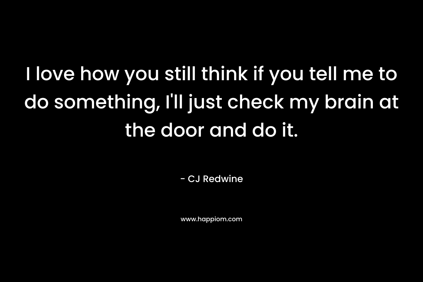 I love how you still think if you tell me to do something, I'll just check my brain at the door and do it.