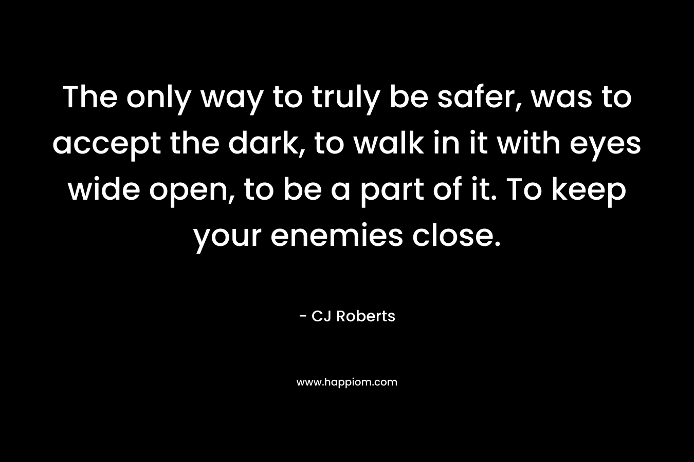 The only way to truly be safer, was to accept the dark, to walk in it with eyes wide open, to be a part of it. To keep your enemies close. – CJ Roberts