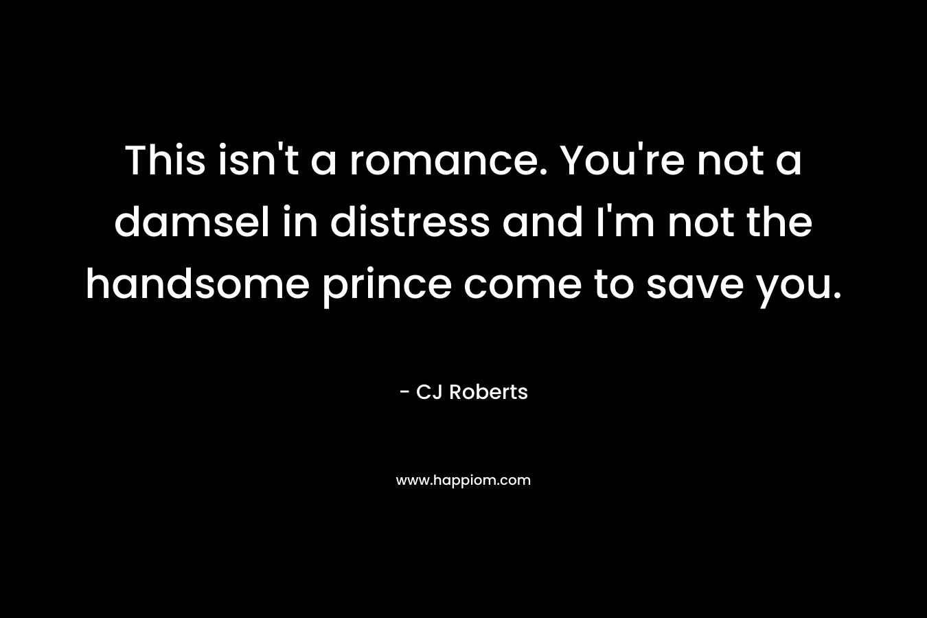 This isn’t a romance. You’re not a damsel in distress and I’m not the handsome prince come to save you. – CJ Roberts