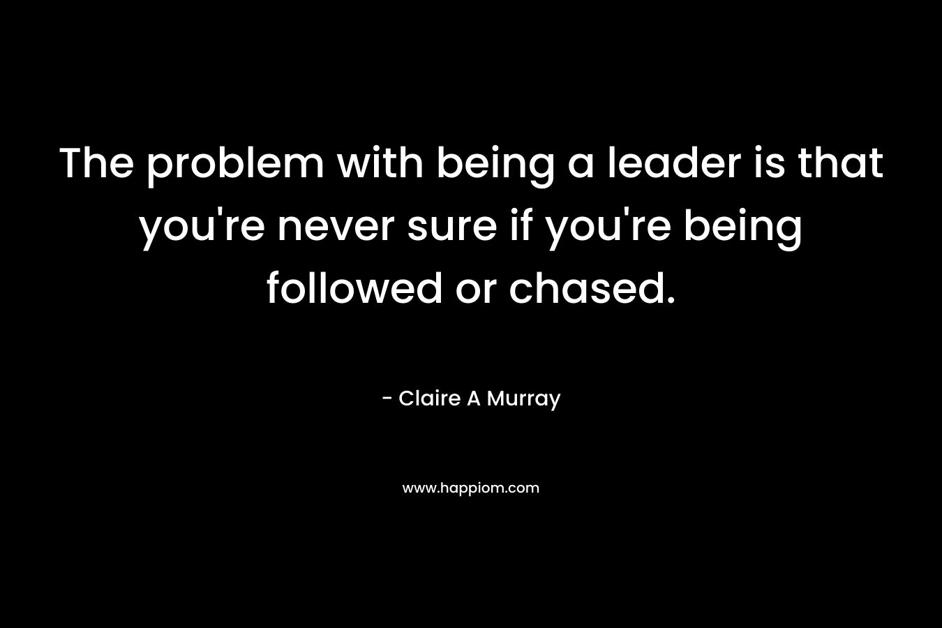 The problem with being a leader is that you’re never sure if you’re being followed or chased. – Claire A Murray