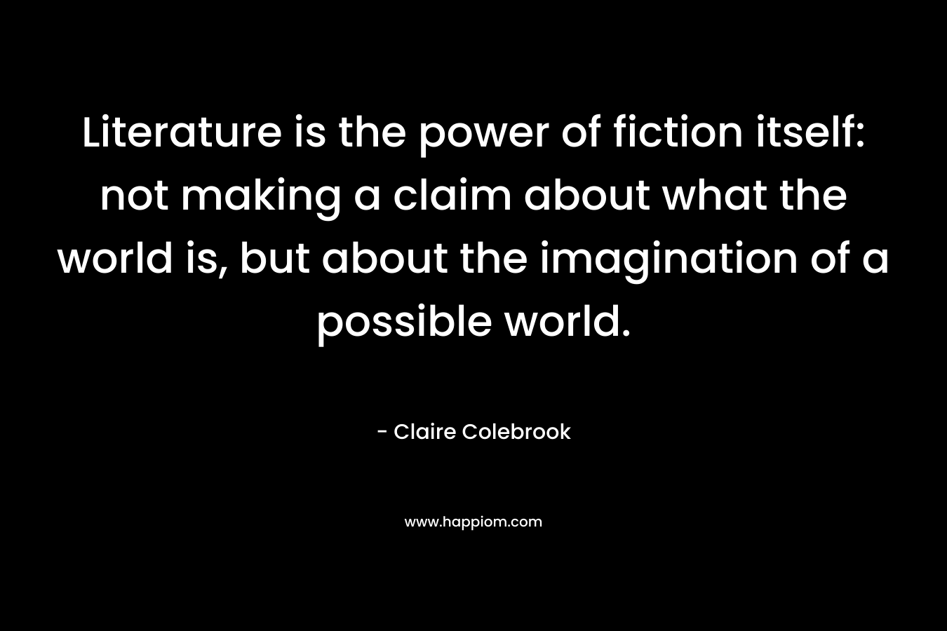 Literature is the power of fiction itself: not making a claim about what the world is, but about the imagination of a possible world.