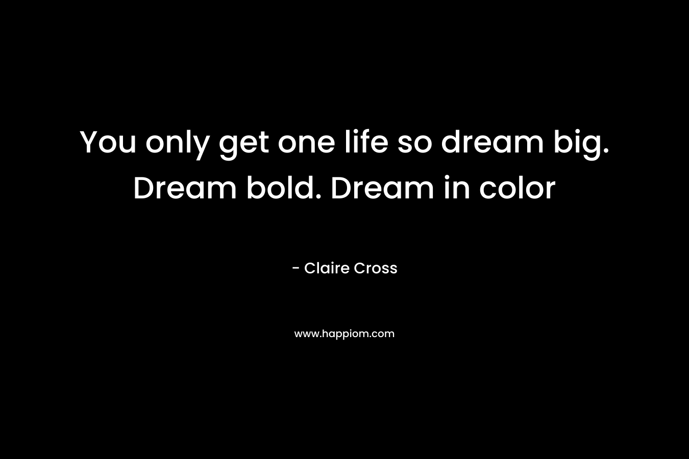 You only get one life so dream big. Dream bold. Dream in color – Claire Cross