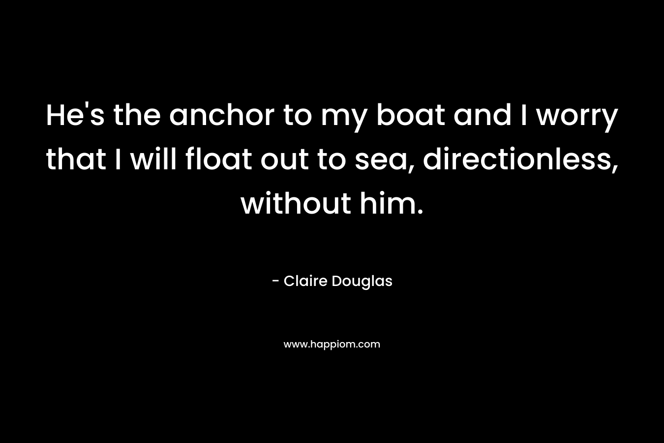 He's the anchor to my boat and I worry that I will float out to sea, directionless, without him.