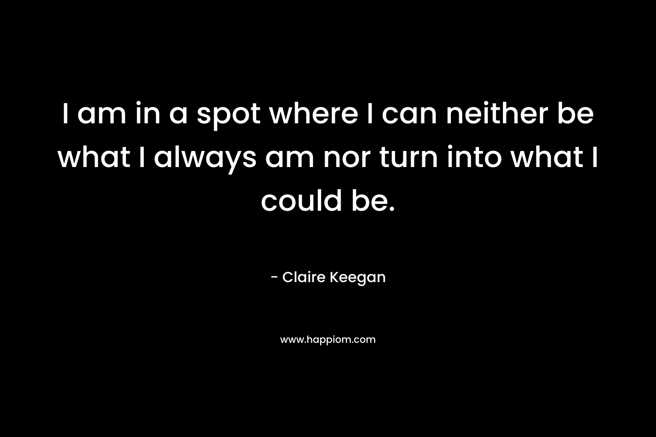 I am in a spot where I can neither be what I always am nor turn into what I could be.