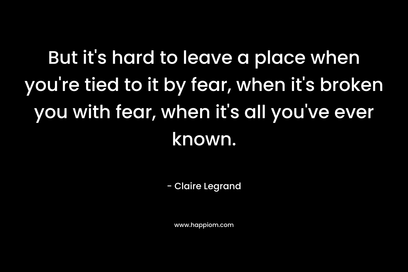But it’s hard to leave a place when you’re tied to it by fear, when it’s broken you with fear, when it’s all you’ve ever known. – Claire Legrand