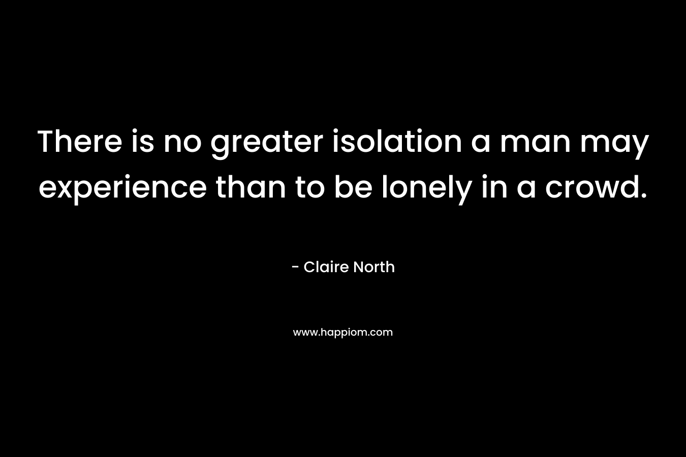 There is no greater isolation a man may experience than to be lonely in a crowd.