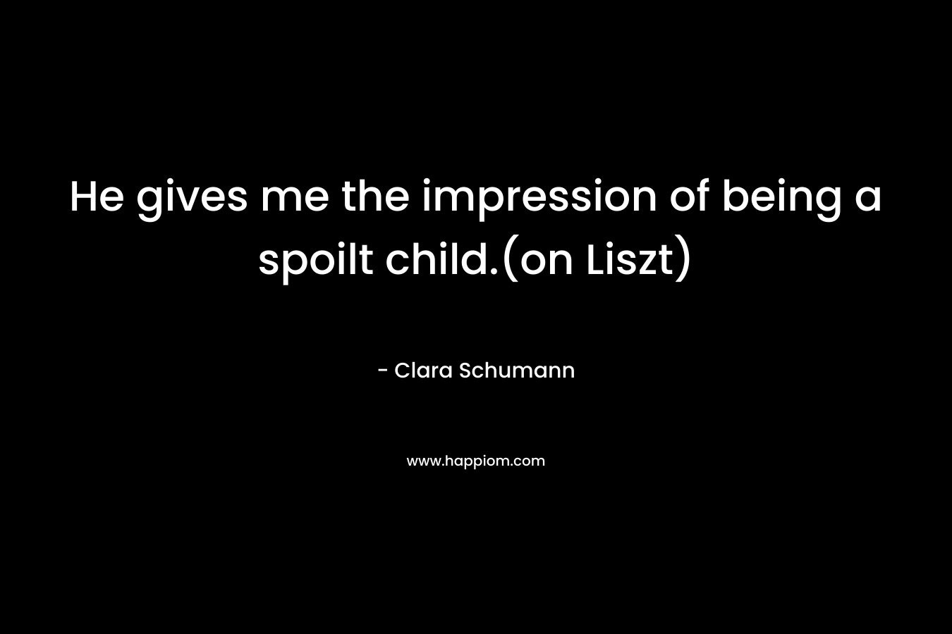 He gives me the impression of being a spoilt child.(on Liszt) – Clara Schumann