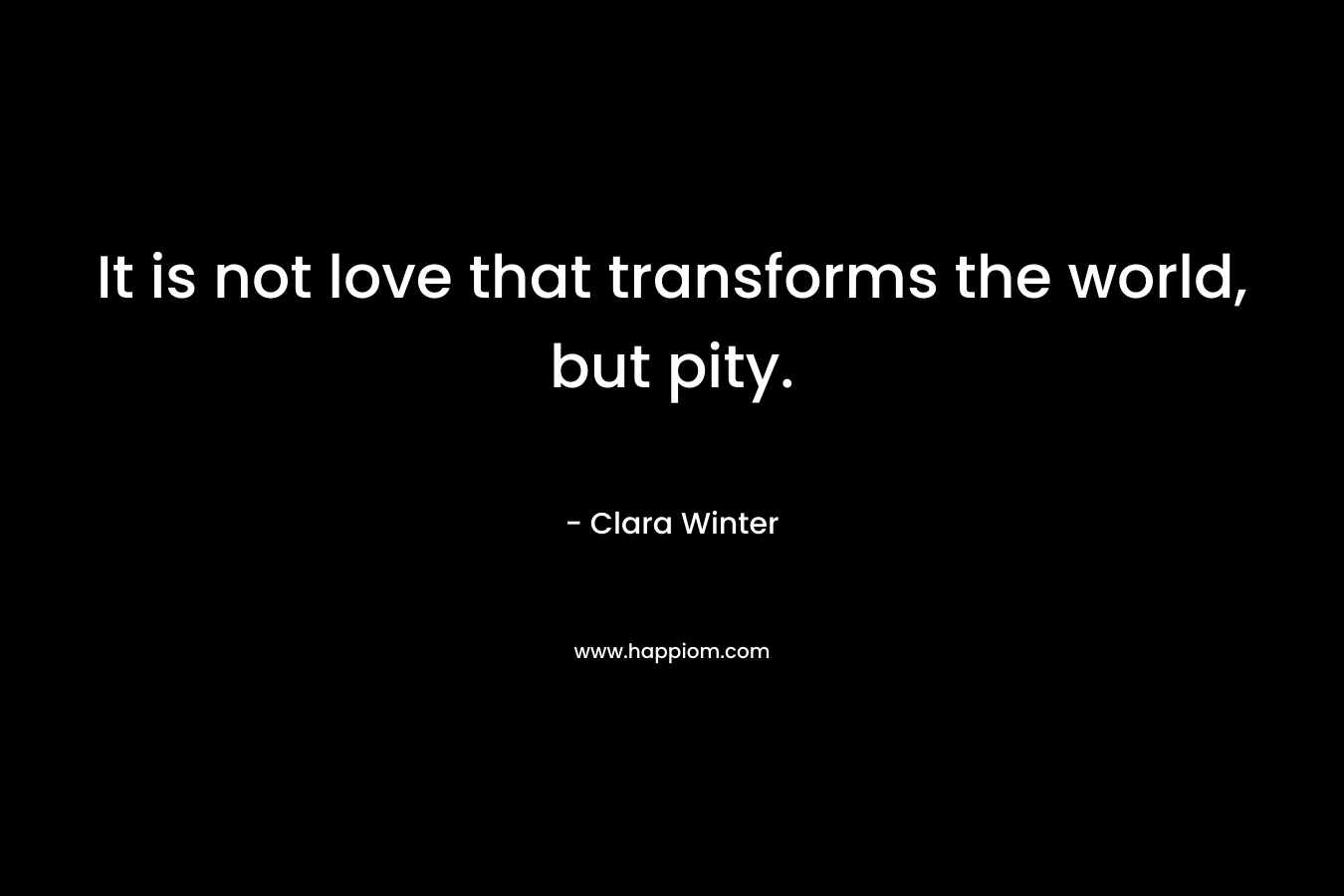 It is not love that transforms the world, but pity. – Clara Winter