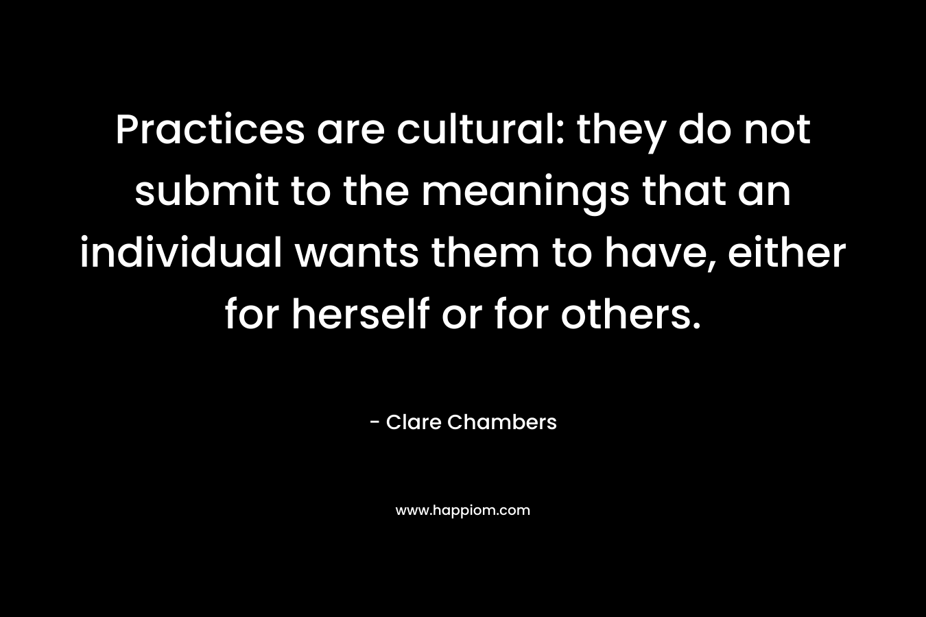 Practices are cultural: they do not submit to the meanings that an individual wants them to have, either for herself or for others. – Clare Chambers