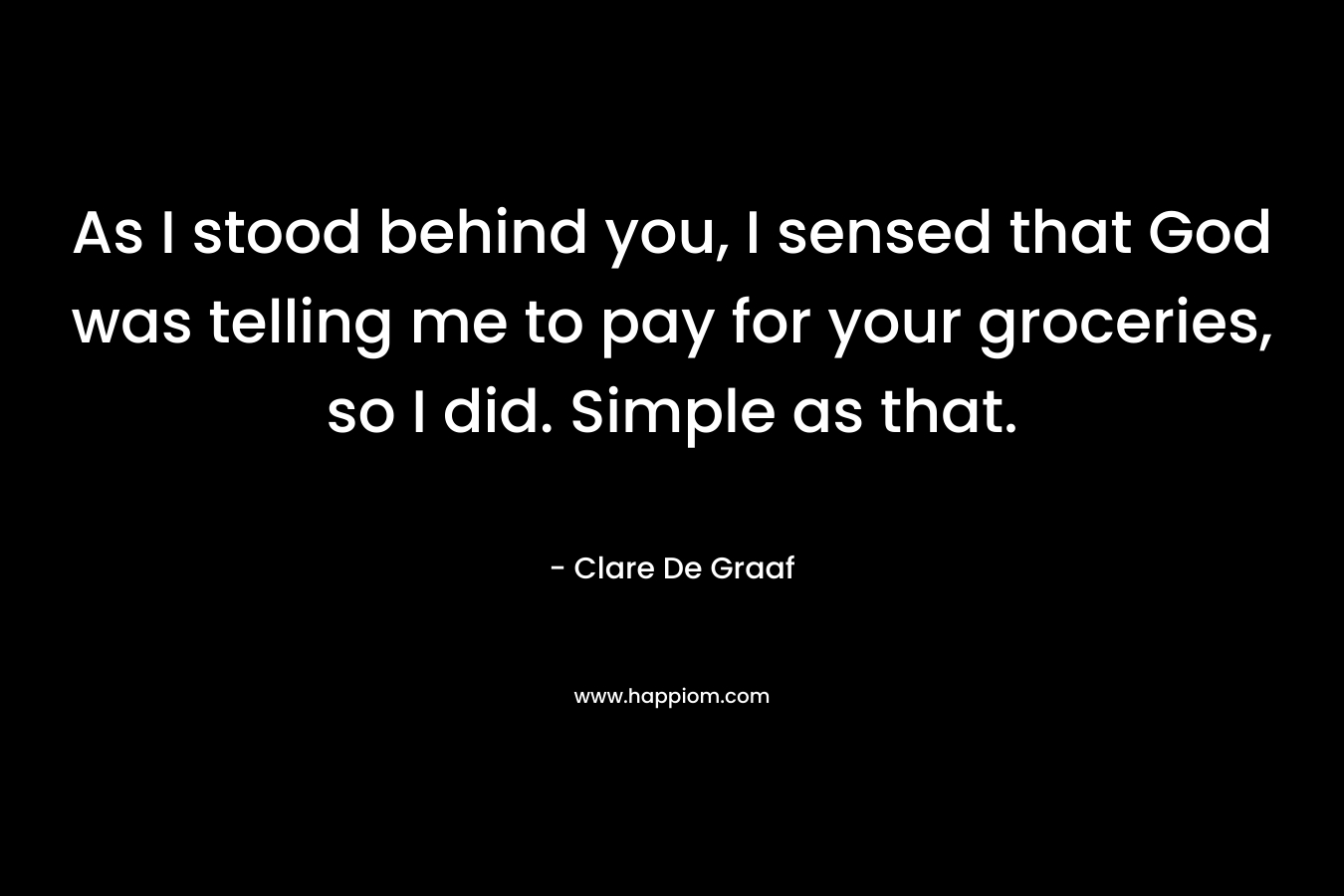 As I stood behind you, I sensed that God was telling me to pay for your groceries, so I did. Simple as that. – Clare De Graaf