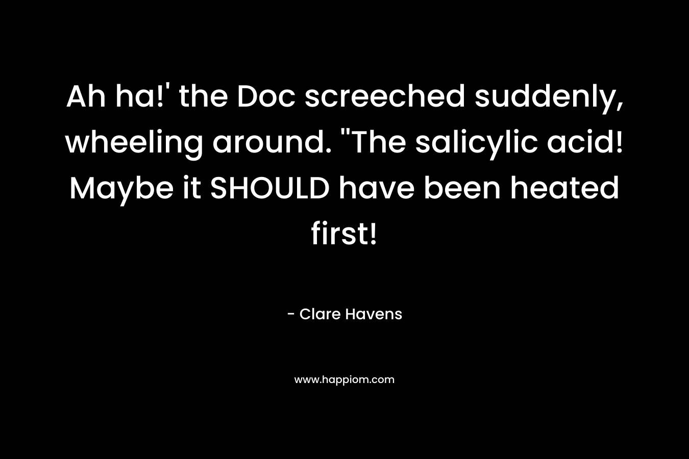 Ah ha!’ the Doc screeched suddenly, wheeling around. ”The salicylic acid! Maybe it SHOULD have been heated first! – Clare Havens