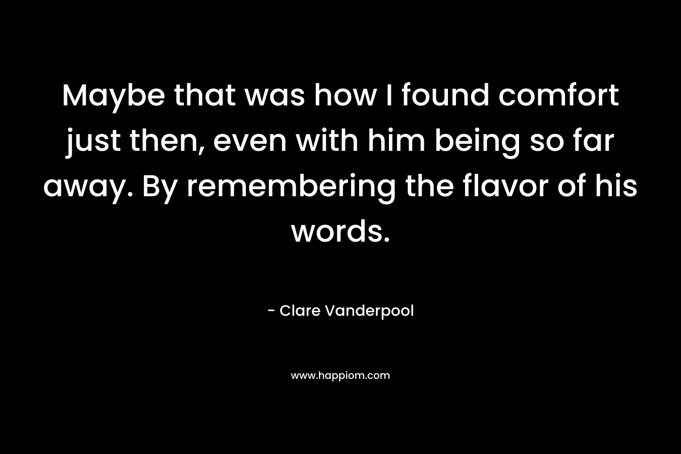 Maybe that was how I found comfort just then, even with him being so far away. By remembering the flavor of his words.