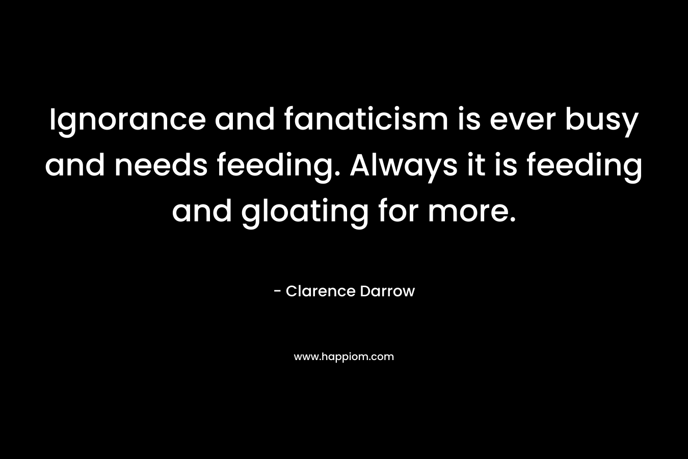 Ignorance and fanaticism is ever busy and needs feeding. Always it is feeding and gloating for more. – Clarence Darrow