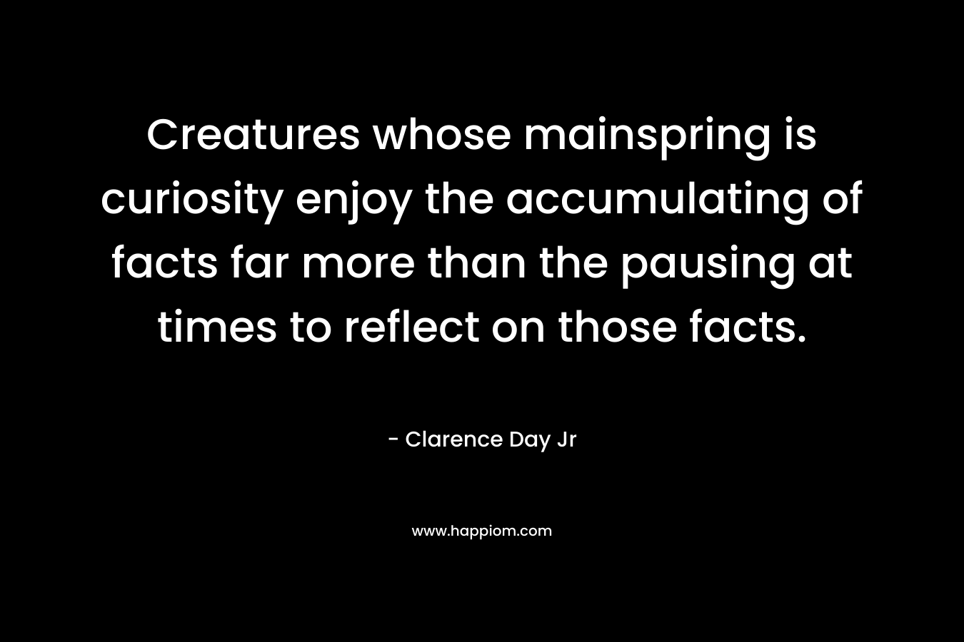 Creatures whose mainspring is curiosity enjoy the accumulating of facts far more than the pausing at times to reflect on those facts.