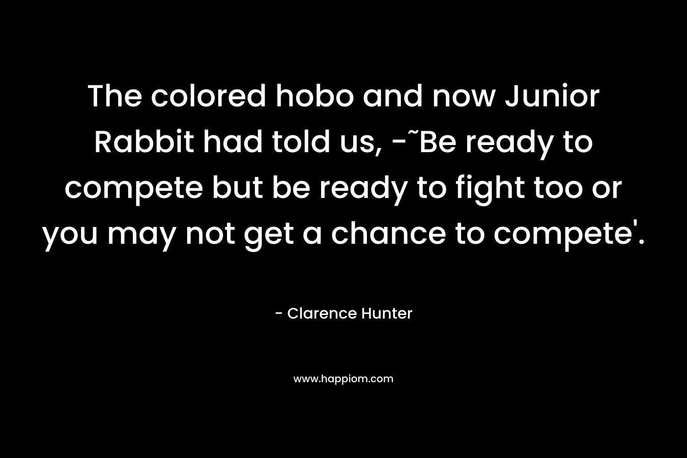The colored hobo and now Junior Rabbit had told us, -˜Be ready to compete but be ready to fight too or you may not get a chance to compete’. – Clarence Hunter
