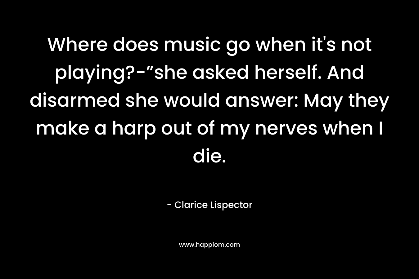 Where does music go when it’s not playing?-”she asked herself. And disarmed she would answer: May they make a harp out of my nerves when I die. – Clarice Lispector
