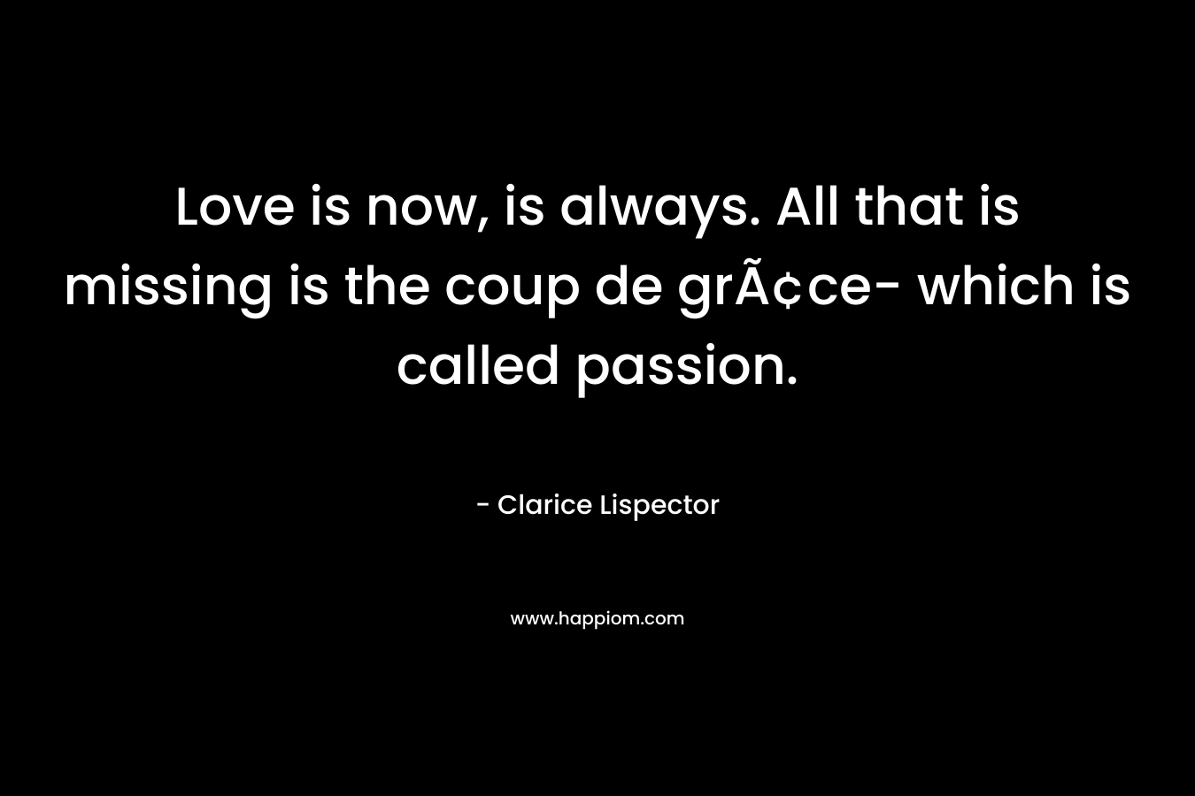 Love is now, is always. All that is missing is the coup de grâce- which is called passion.