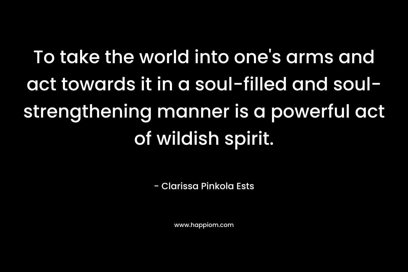 To take the world into one’s arms and act towards it in a soul-filled and soul-strengthening manner is a powerful act of wildish spirit. – Clarissa Pinkola Ests