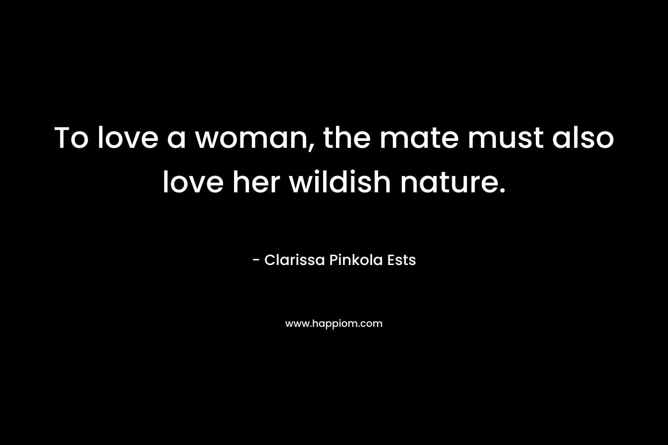 To love a woman, the mate must also love her wildish nature. – Clarissa Pinkola Ests