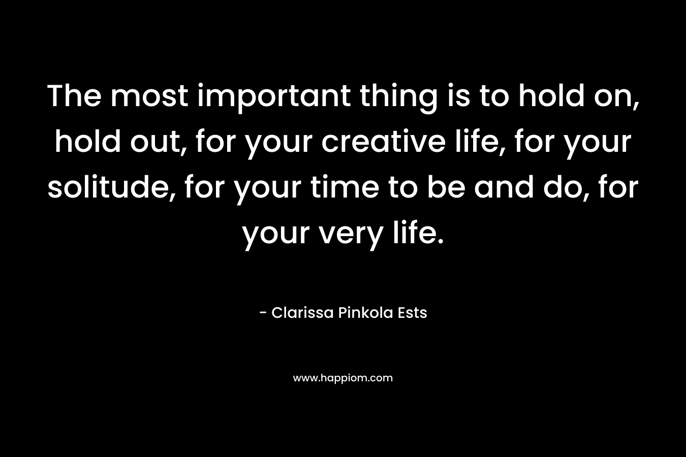 The most important thing is to hold on, hold out, for your creative life, for your solitude, for your time to be and do, for your very life. – Clarissa Pinkola Ests