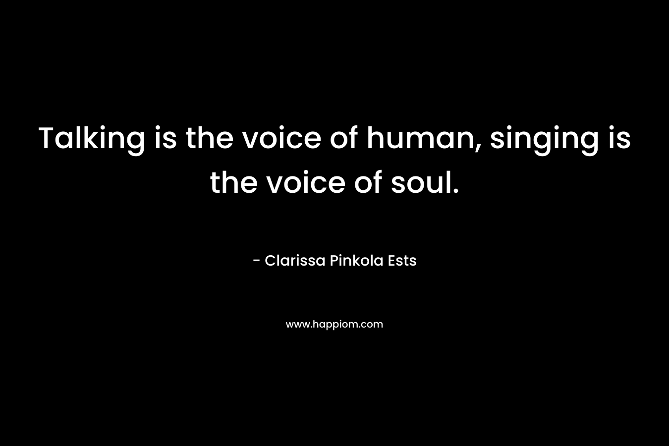 Talking is the voice of human, singing is the voice of soul. – Clarissa Pinkola Ests