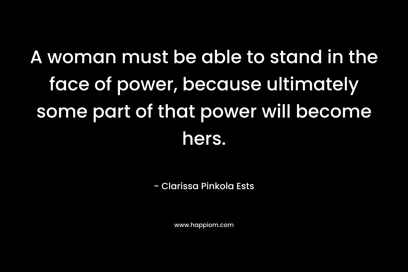 A woman must be able to stand in the face of power, because ultimately some part of that power will become hers. – Clarissa Pinkola Ests
