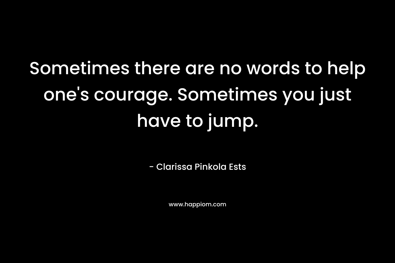 Sometimes there are no words to help one’s courage. Sometimes you just have to jump. – Clarissa Pinkola Ests