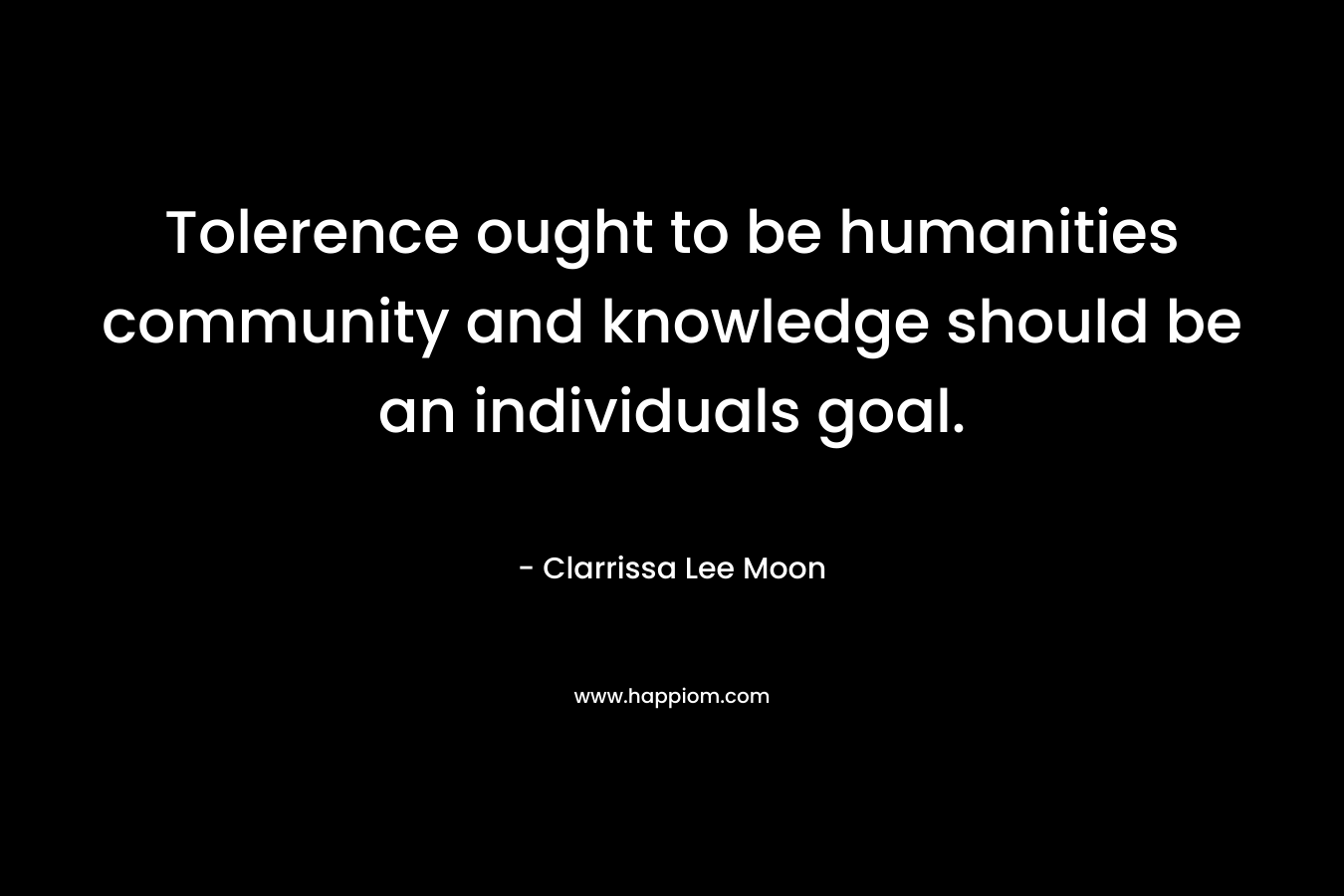 Tolerence ought to be humanities community and knowledge should be an individuals goal. – Clarrissa Lee Moon