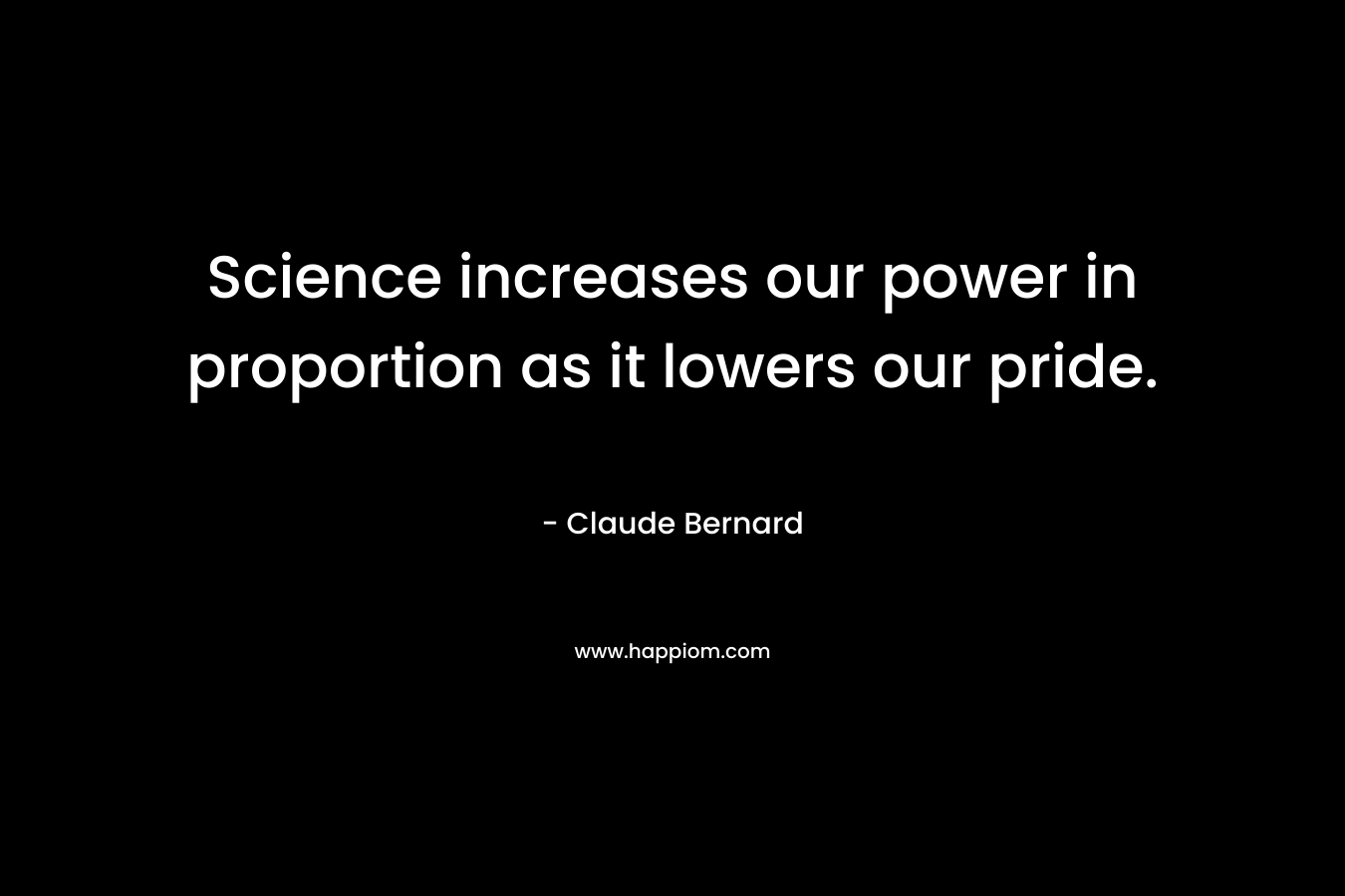 Science increases our power in proportion as it lowers our pride. – Claude Bernard