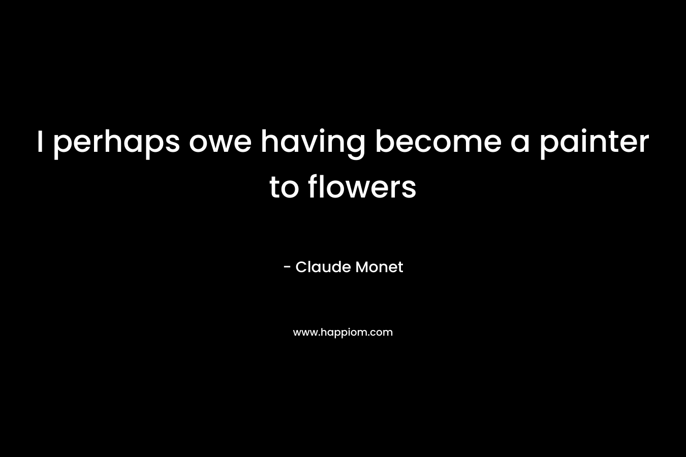 I perhaps owe having become a painter to flowers – Claude Monet