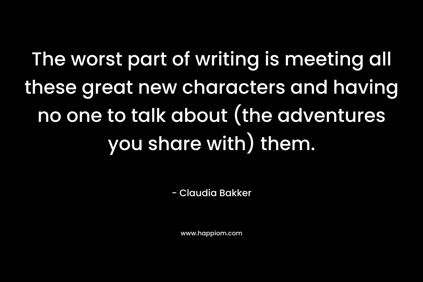 The worst part of writing is meeting all these great new characters and having no one to talk about (the adventures you share with) them. – Claudia Bakker