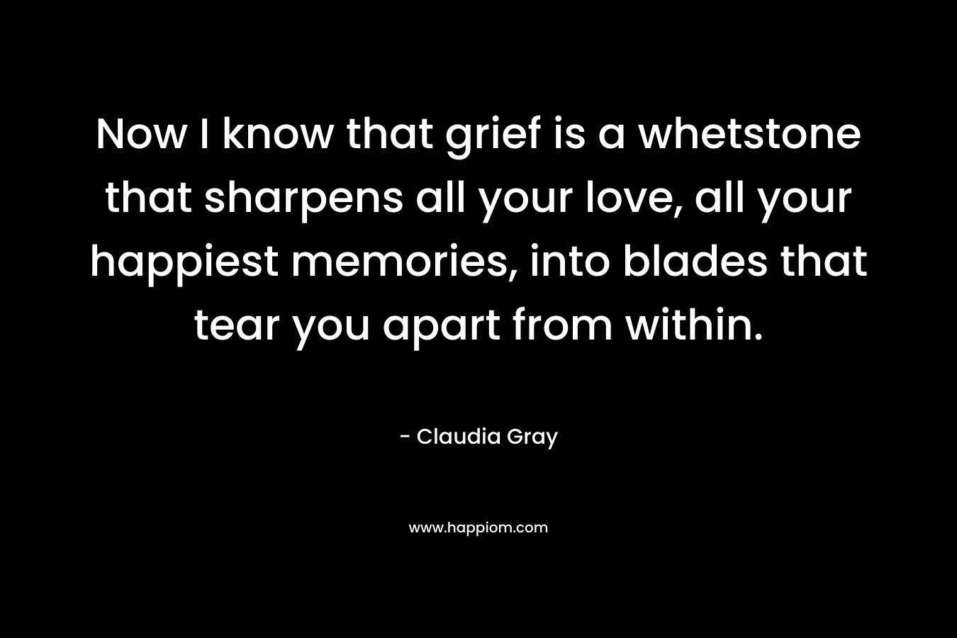 Now I know that grief is a whetstone that sharpens all your love, all your happiest memories, into blades that tear you apart from within.