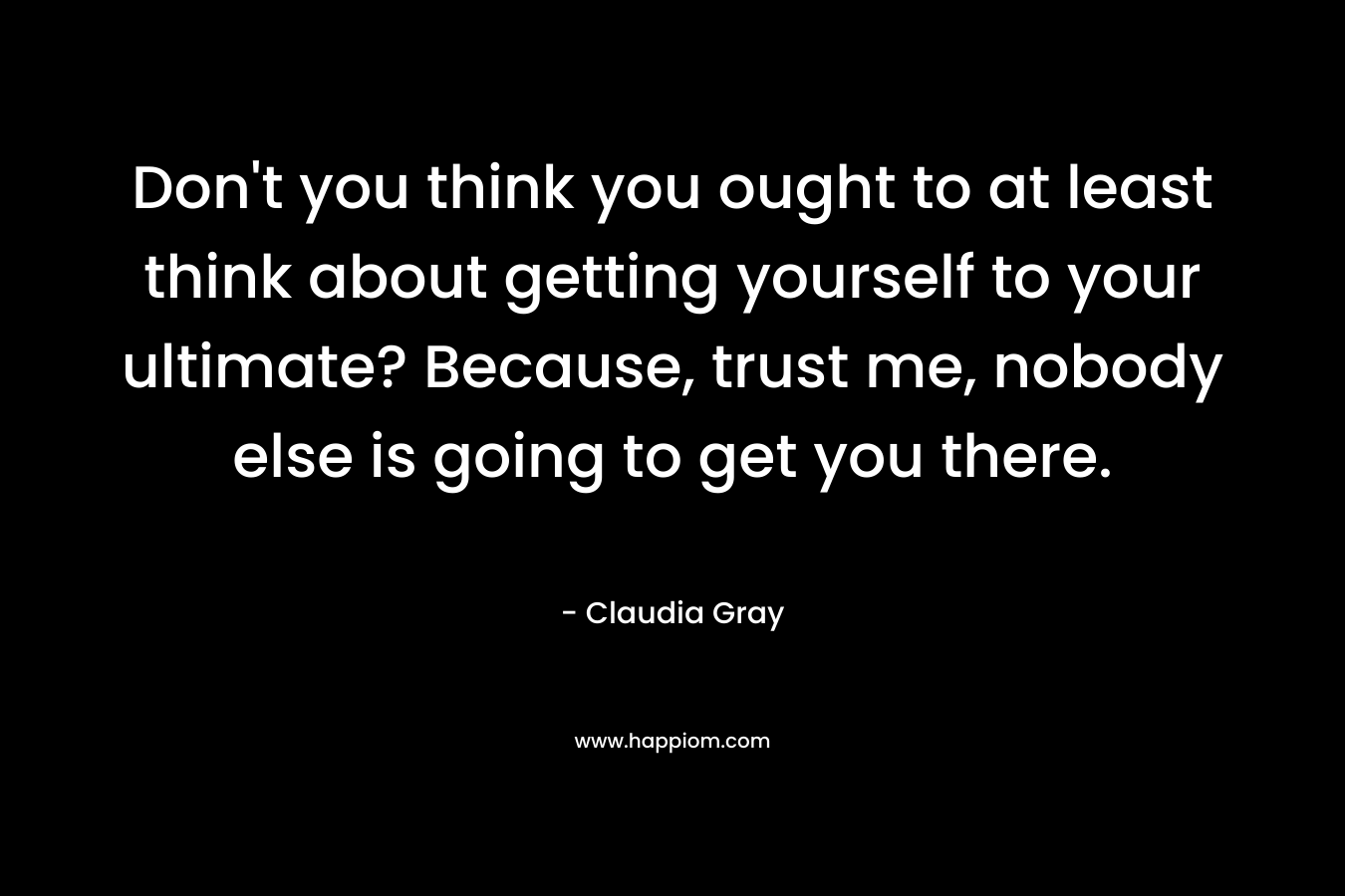 Don’t you think you ought to at least think about getting yourself to your ultimate? Because, trust me, nobody else is going to get you there. – Claudia Gray