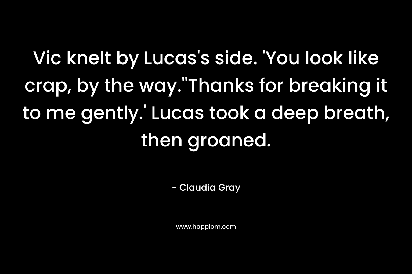 Vic knelt by Lucas’s side. ‘You look like crap, by the way.”Thanks for breaking it to me gently.’ Lucas took a deep breath, then groaned. – Claudia Gray