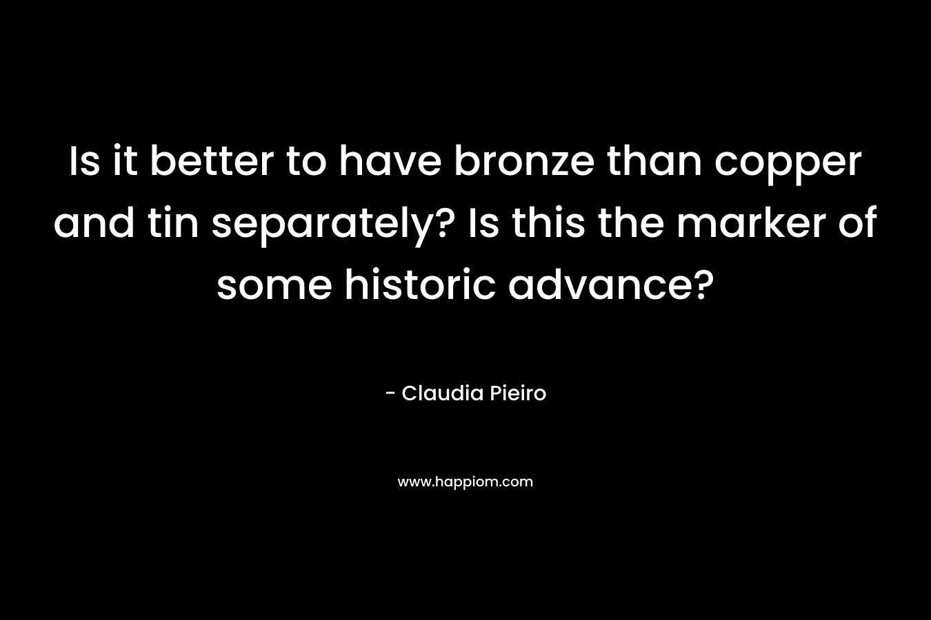 Is it better to have bronze than copper and tin separately? Is this the marker of some historic advance? – Claudia Pieiro