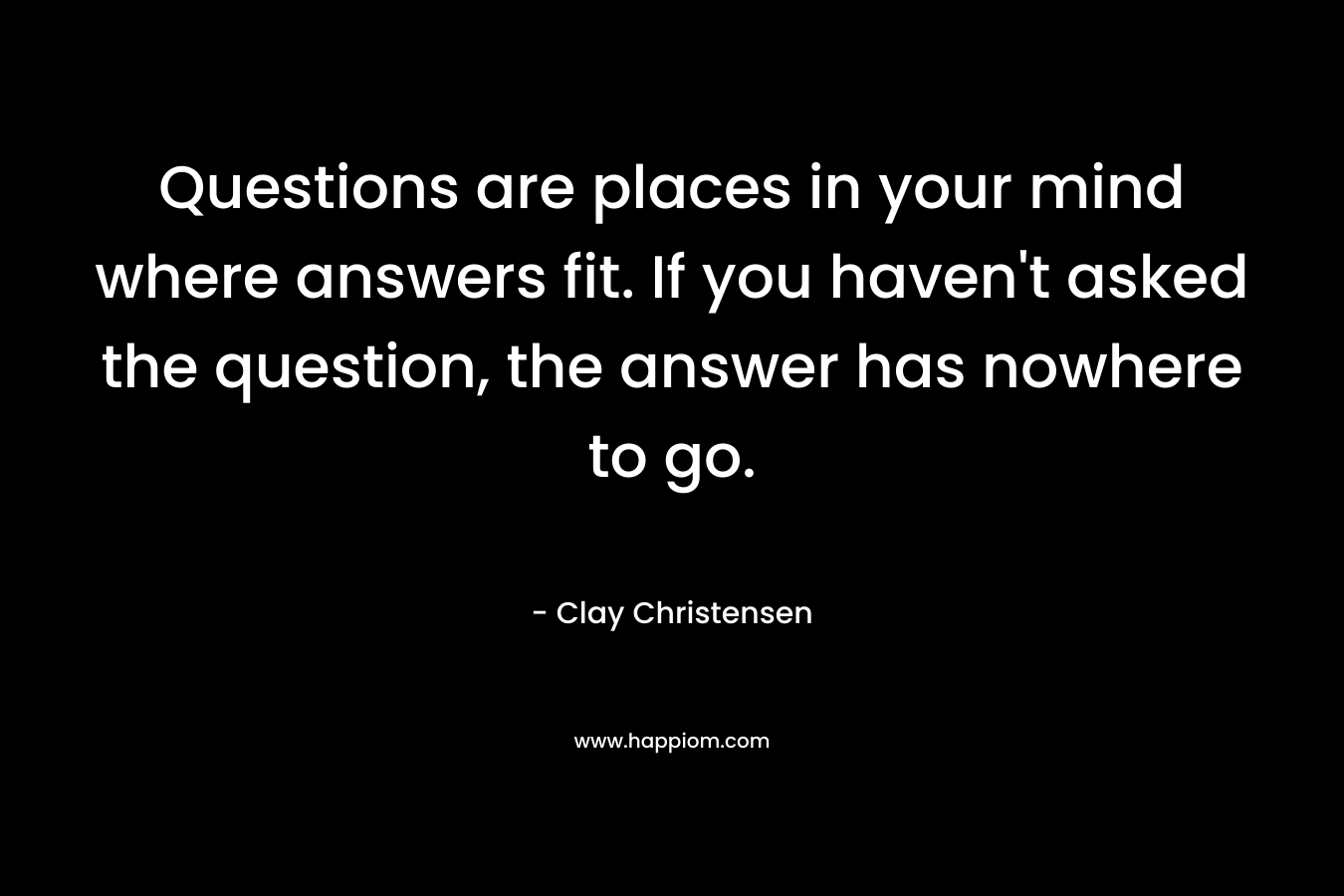 Questions are places in your mind where answers fit. If you haven’t asked the question, the answer has nowhere to go. – Clay Christensen