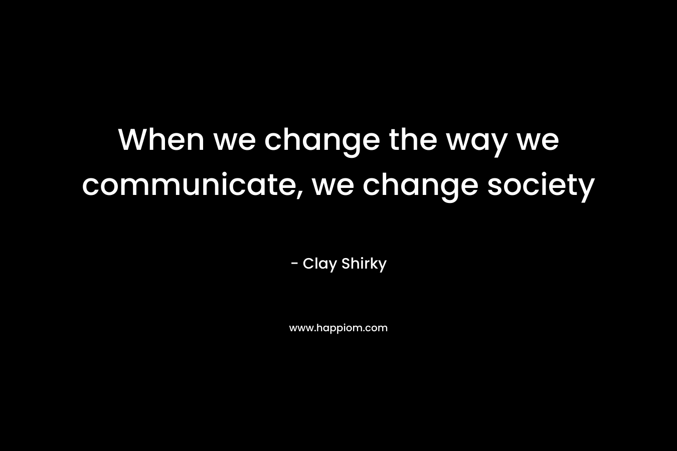 When we change the way we communicate, we change society – Clay Shirky