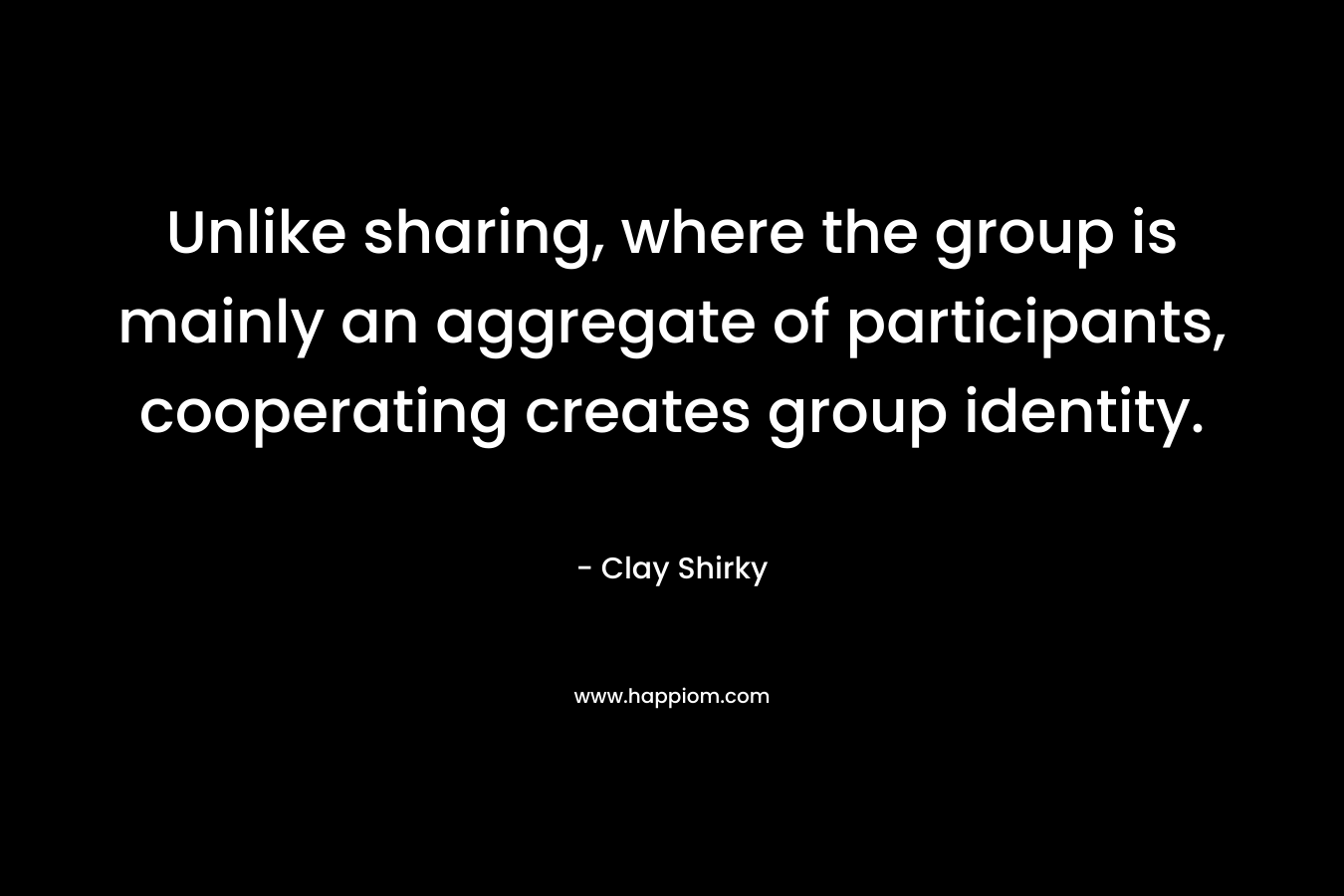 Unlike sharing, where the group is mainly an aggregate of participants, cooperating creates group identity. – Clay Shirky