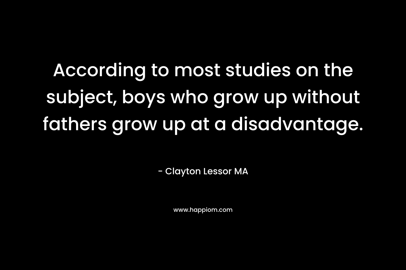 According to most studies on the subject, boys who grow up without fathers grow up at a disadvantage. – Clayton Lessor MA