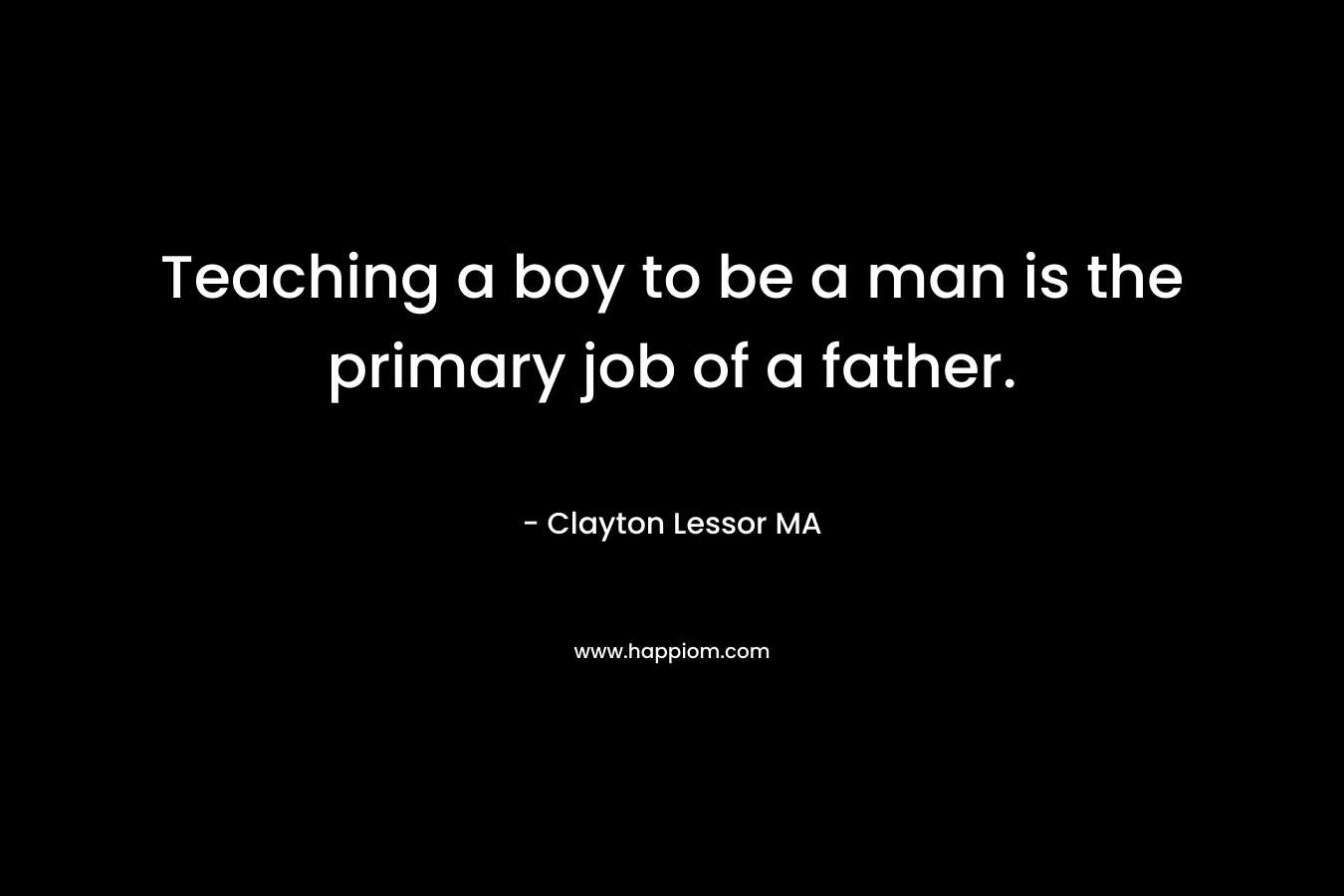Teaching a boy to be a man is the primary job of a father. – Clayton Lessor MA