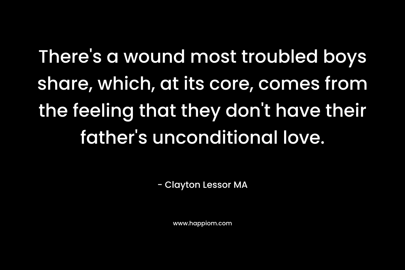 There’s a wound most troubled boys share, which, at its core, comes from the feeling that they don’t have their father’s unconditional love. – Clayton Lessor MA