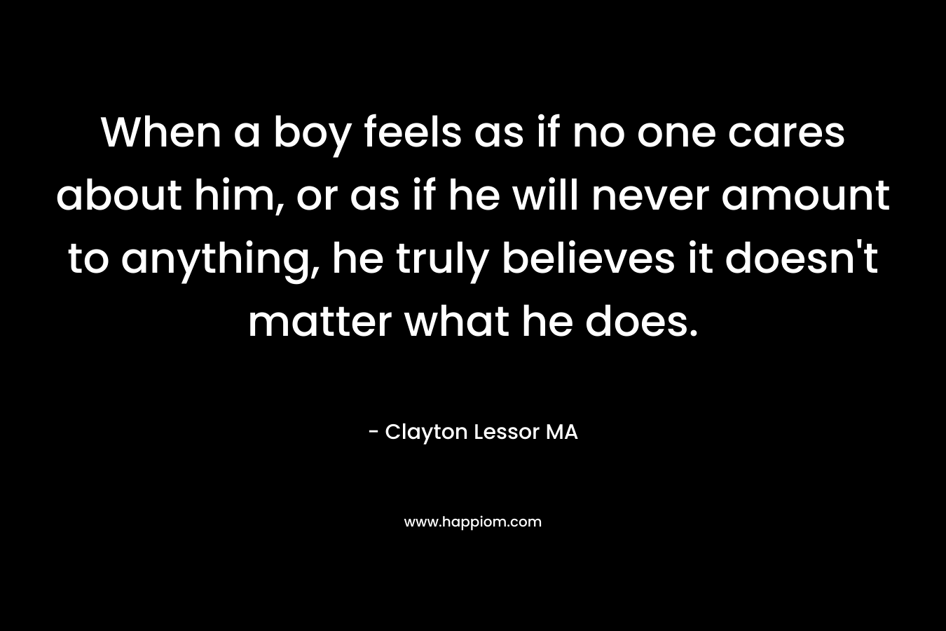 When a boy feels as if no one cares about him, or as if he will never amount to anything, he truly believes it doesn’t matter what he does. – Clayton Lessor MA