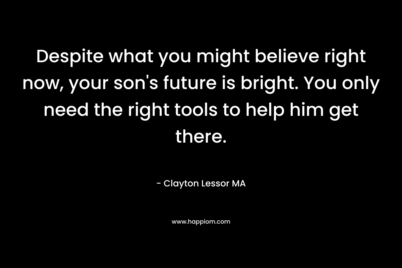 Despite what you might believe right now, your son’s future is bright. You only need the right tools to help him get there. – Clayton Lessor MA