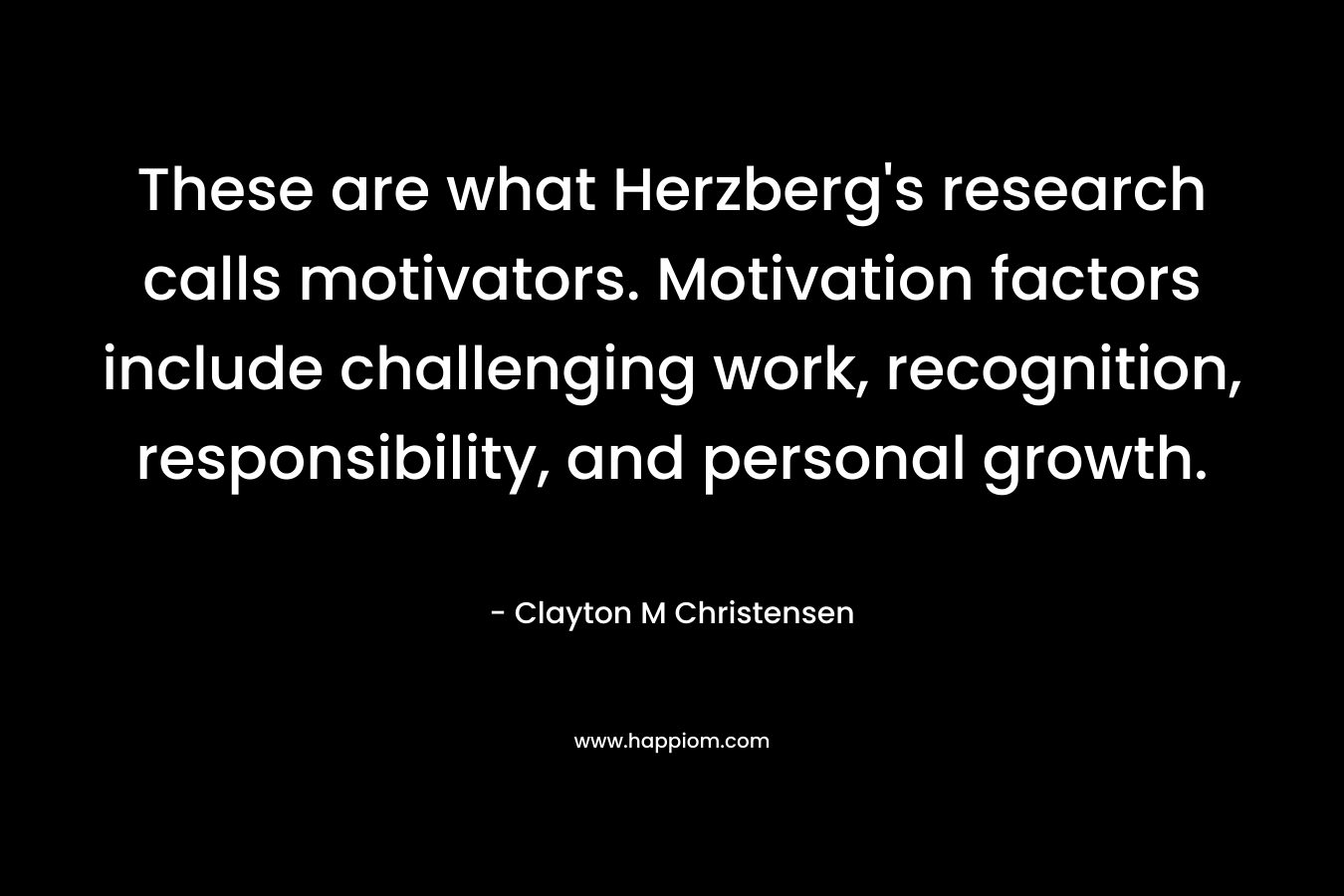 These are what Herzberg’s research calls motivators. Motivation factors include challenging work, recognition, responsibility, and personal growth. – Clayton M Christensen