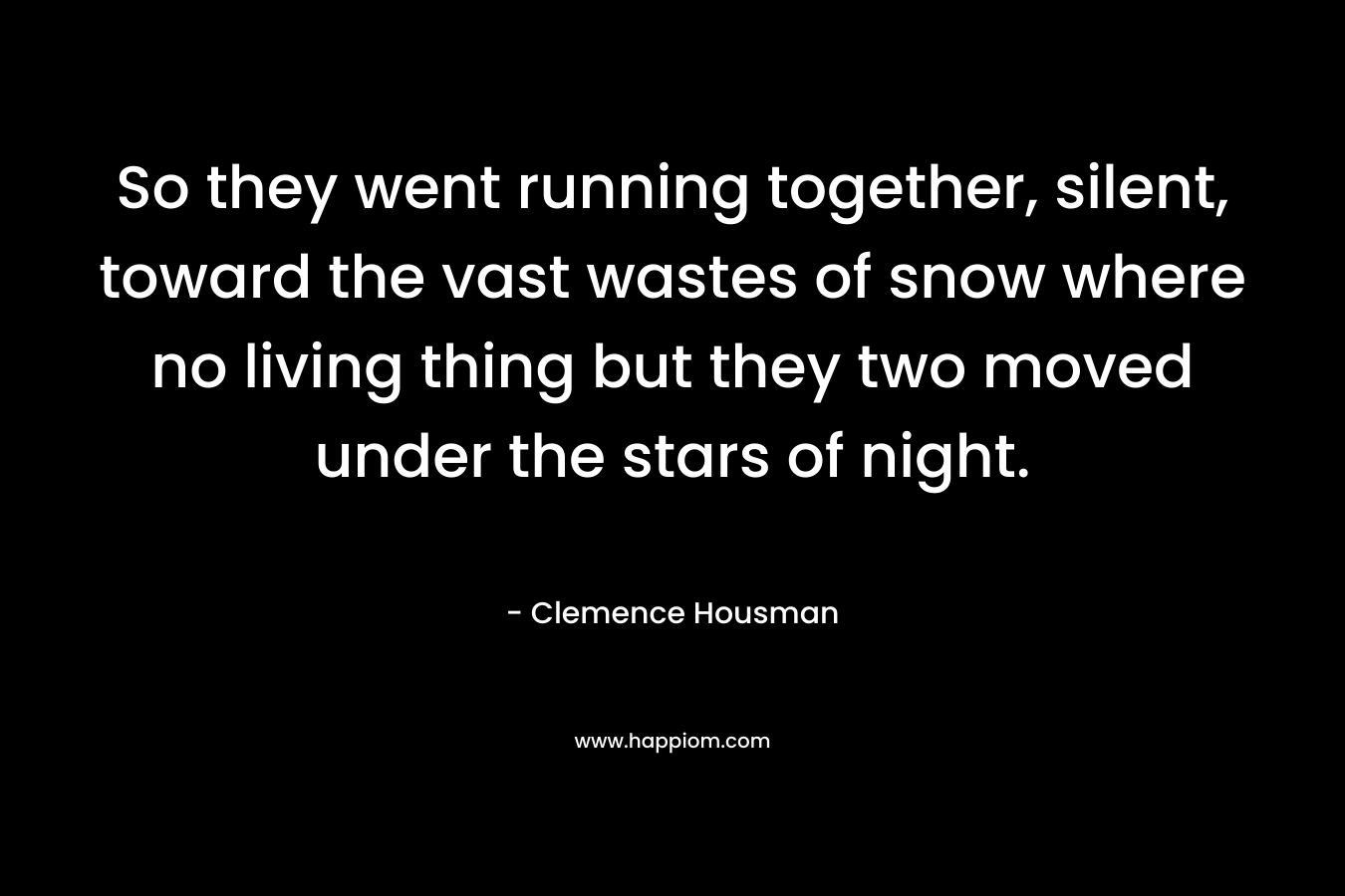 So they went running together, silent, toward the vast wastes of snow where no living thing but they two moved under the stars of night. – Clemence Housman
