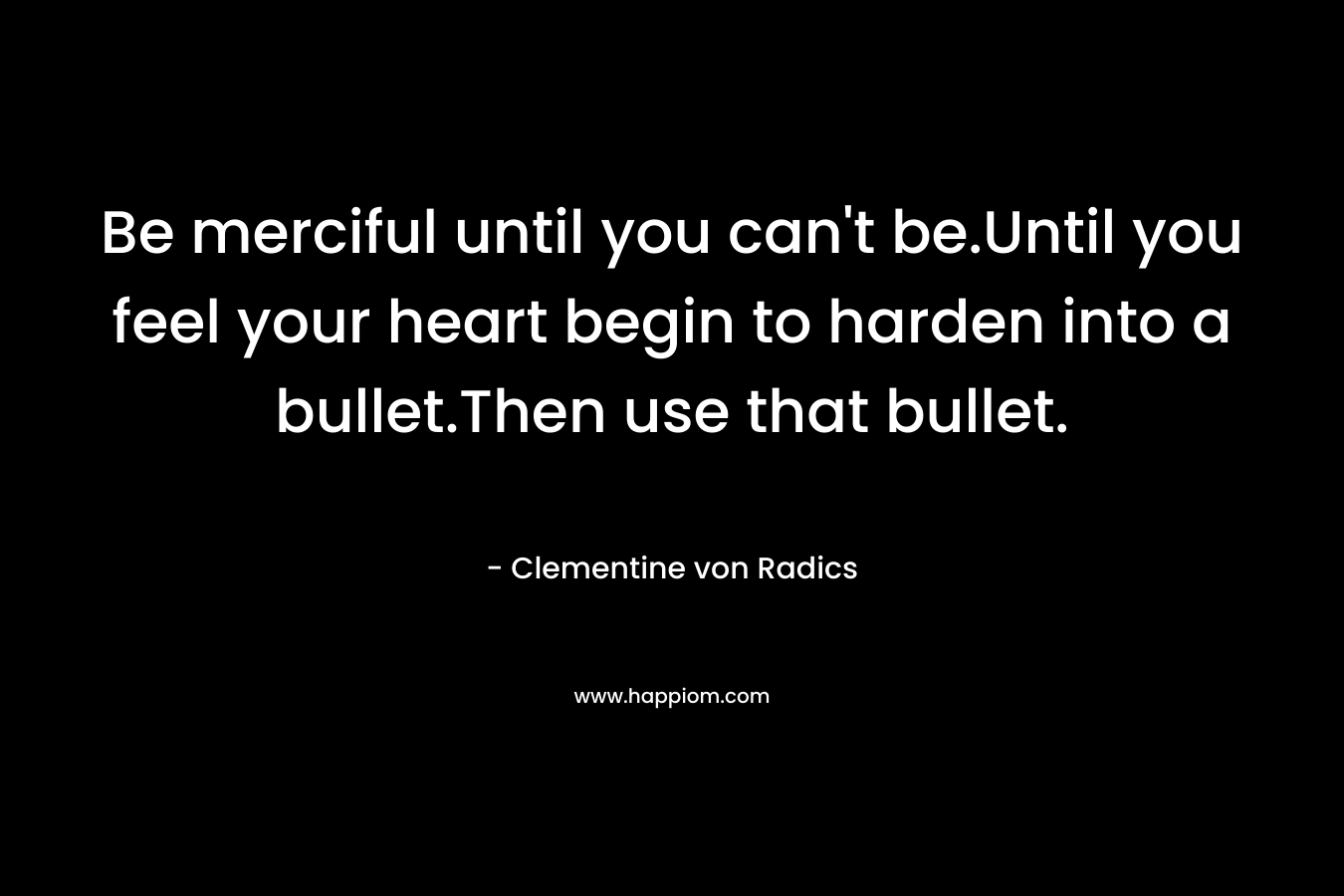 Be merciful until you can’t be.Until you feel your heart begin to harden into a bullet.Then use that bullet. – Clementine von Radics