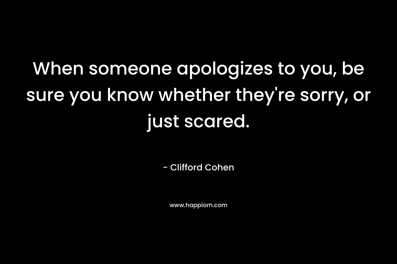 When someone apologizes to you, be sure you know whether they’re sorry, or just scared. – Clifford Cohen