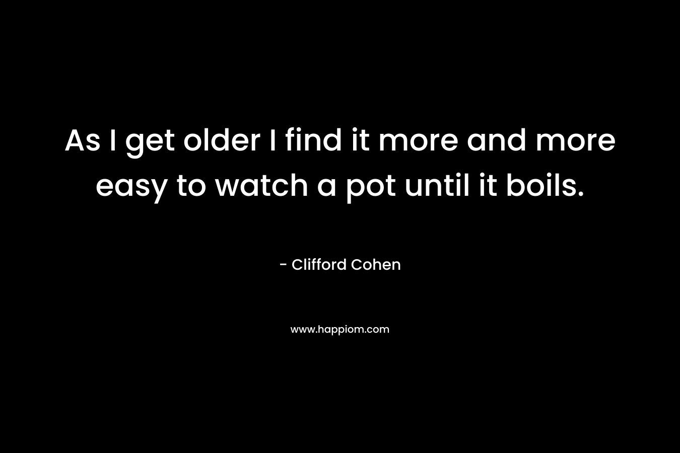 As I get older I find it more and more easy to watch a pot until it boils. – Clifford Cohen