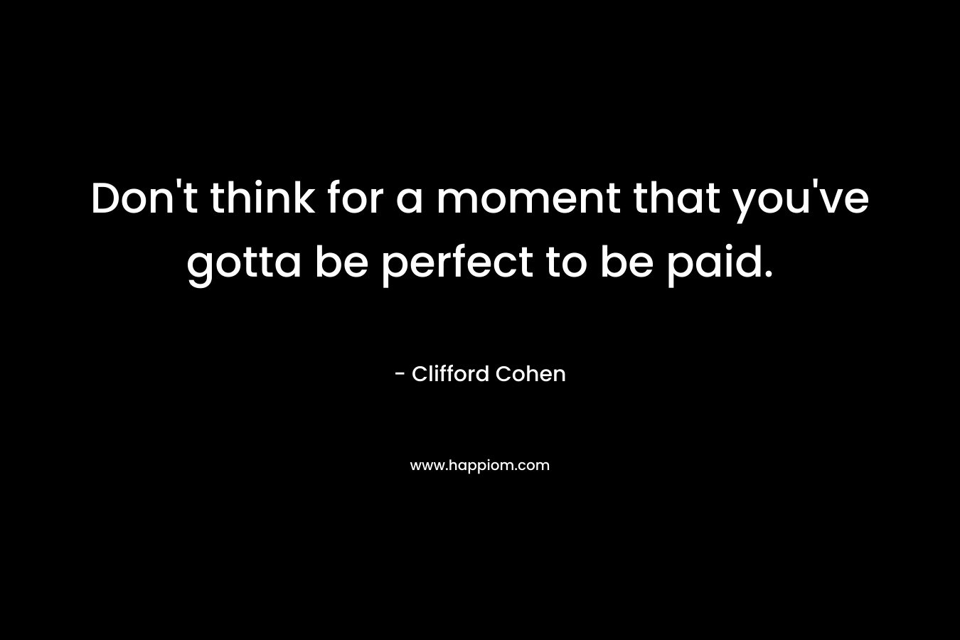Don’t think for a moment that you’ve gotta be perfect to be paid. – Clifford Cohen