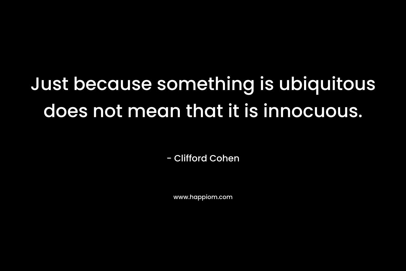 Just because something is ubiquitous does not mean that it is innocuous. – Clifford Cohen